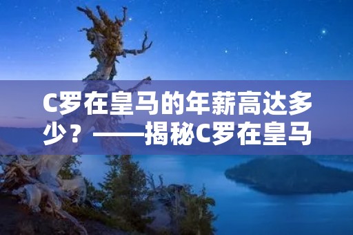 C罗在皇马的年薪高达多少?——揭秘C罗在皇马的巨额年薪 C罗在皇马的年薪高达多少?——揭秘C罗在皇马的巨额年薪