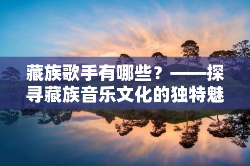 藏族歌手有哪些?——探寻藏族音乐文化的独特魅力