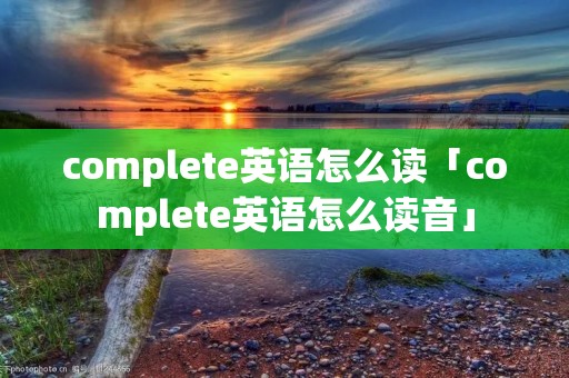 complete英语怎么读「complete英语怎么读音」 complete英语怎么读「complete英语怎么读音」