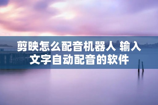 剪映怎么配音机器人 输入文字自动配音的软件 剪映怎么配音机器人 输入文字自动配音的软件