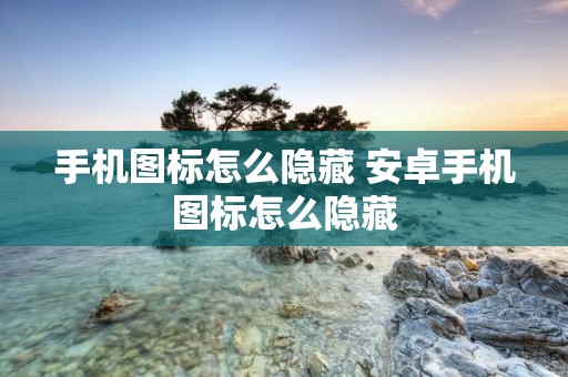 手机图标怎么隐藏 安卓手机图标怎么隐藏