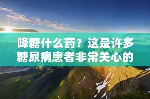 降糖什么药?这是许多糖尿病患者非常关心的问题。糖尿病是一种代谢性疾病,其主要特征是血糖水平过高。如果不加以控制,糖尿病会引起许多严重的并发症,如心血管疾病、视网膜病变、神经病变等。因此,降低血糖水平对于糖尿病患者来说至关重要。那么,有哪些药物可以用于降糖呢?下面,我们将为您详细介绍。 降糖什么药?这是许多糖尿病患者非常关心的问题。糖尿病是一种代谢性疾病,其主要特征是血糖水平过高。如果不加以控制,糖尿病会引起许多严重的并发症,如心血管疾病、视网膜病变、神经病变等。因此,降低血糖水平对于糖尿病患者来说至关重要。那么,有哪些药物可以用于降糖呢?下面,我们将为您详细介绍。