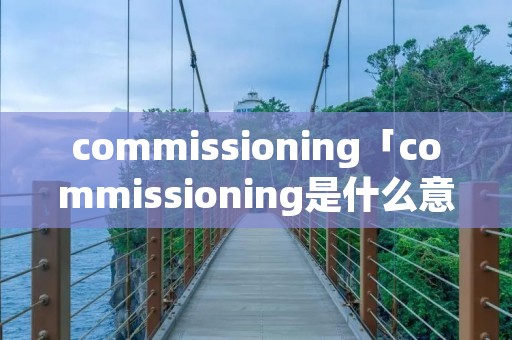 commissioning「commissioning是什么意思啊」 commissioning「commissioning是什么意思啊」