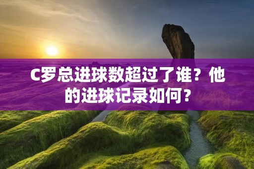 C罗总进球数超过了谁?他的进球记录如何? C罗总进球数超过了谁?他的进球记录如何?