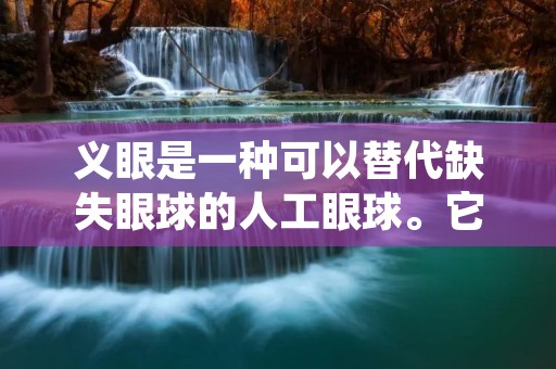 义眼是一种可以替代缺失眼球的人工眼球。它可以帮助失去一只或两只眼睛的人恢复外貌和视觉。义眼的制作需要专业的医疗团队,包括眼科医生、义眼匠和眼科护士。义眼的种类有很多,可以根据个人的需要来选择。 义眼是一种可以替代缺失眼球的人工眼球。它可以帮助失去一只或两只眼睛的人恢复外貌和视觉。义眼的制作需要专业的医疗团队,包括眼科医生、义眼匠和眼科护士。义眼的种类有很多,可以根据个人的需要来选择。