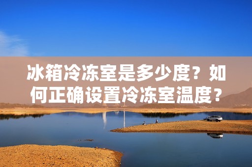 冰箱冷冻室是多少度？如何正确设置冷冻室温度？