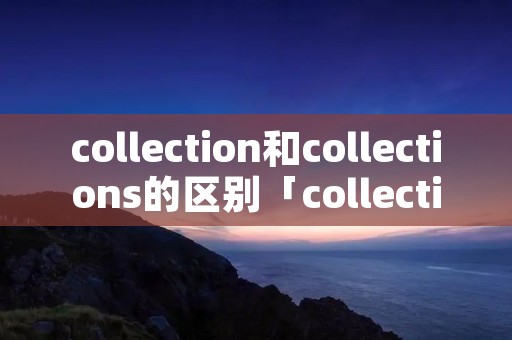 collection和collections的区别「collection和collections的区别和联系」