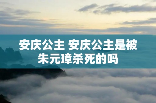 安庆公主 安庆公主是被朱元璋杀死的吗