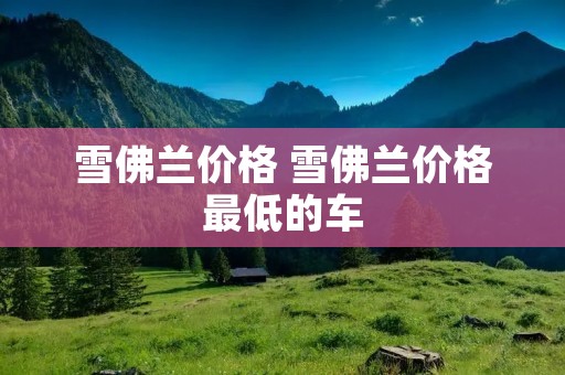 雪佛兰价格 雪佛兰价格最低的车 雪佛兰价格 雪佛兰价格最低的车