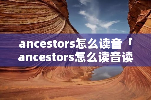 ancestors怎么读音「ancestors怎么读音读」 ancestors怎么读音「ancestors怎么读音读」