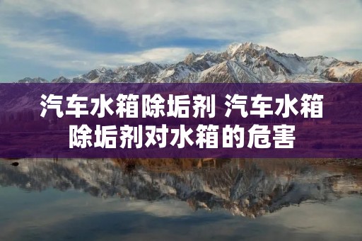 汽车水箱除垢剂 汽车水箱除垢剂对水箱的危害 汽车水箱除垢剂 汽车水箱除垢剂对水箱的危害