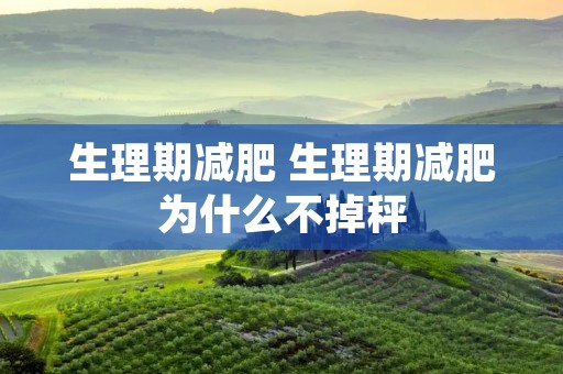 生理期减肥 生理期减肥为什么不掉秤 生理期减肥 生理期减肥为什么不掉秤