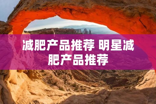 减肥产品推荐 明星减肥产品推荐 减肥产品推荐 明星减肥产品推荐