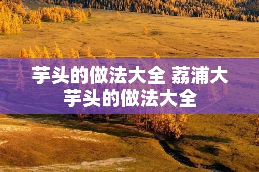 芋头的做法大全 荔浦大芋头的做法大全