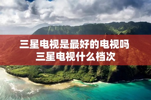 三星电视是最好的电视吗 三星电视什么档次