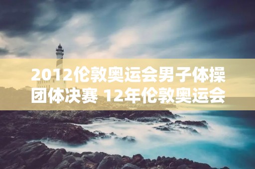 2012伦敦奥运会男子体操团体决赛 12年伦敦奥运会男子体操