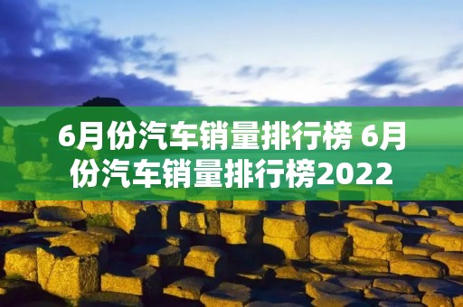 6月份汽车销量排行榜 6月份汽车销量排行榜2022