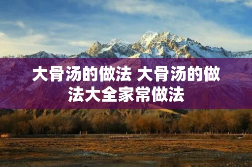 大骨汤的做法 大骨汤的做法大全家常做法 大骨汤的做法 大骨汤的做法大全家常做法