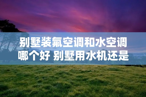 别墅装氟空调和水空调哪个好 别墅用水机还是氟机好? 别墅装氟空调和水空调哪个好 别墅用水机还是氟机好?