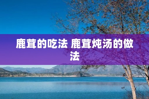 鹿茸的吃法 鹿茸炖汤的做法 鹿茸的吃法 鹿茸炖汤的做法