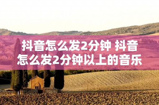 抖音怎么发2分钟 抖音怎么发2分钟以上的音乐