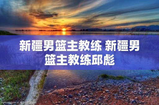 新疆男篮主教练 新疆男篮主教练邱彪 新疆男篮主教练 新疆男篮主教练邱彪