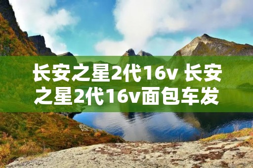 长安之星2代16v 长安之星2代16v面包车发动机是什么型号 长安之星2代16v 长安之星2代16v面包车发动机是什么型号