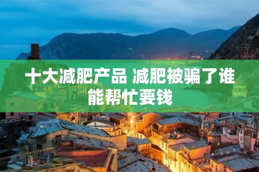 十大减肥产品 减肥被骗了谁能帮忙要钱 十大减肥产品 减肥被骗了谁能帮忙要钱