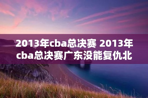2013年cba总决赛 2013年cba总决赛广东没能复仇北京队