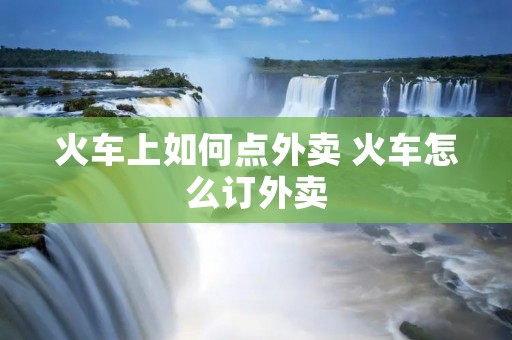 火车上如何点外卖 火车怎么订外卖 火车上如何点外卖 火车怎么订外卖