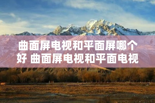 曲面屏电视和平面屏哪个好 曲面屏电视和平面电视有什么区别