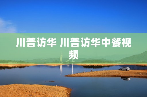 川普访华 川普访华中餐视频
