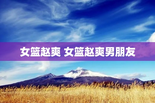 女篮赵爽 女篮赵爽男朋友 女篮赵爽 女篮赵爽男朋友