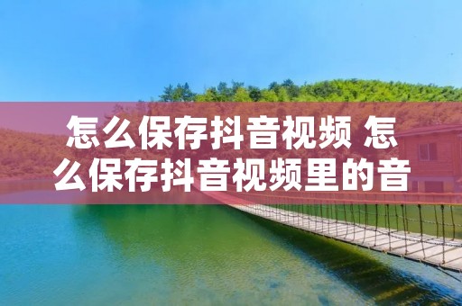怎么保存抖音视频 怎么保存抖音视频里的音乐 怎么保存抖音视频 怎么保存抖音视频里的音乐