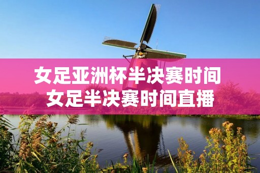 女足亚洲杯半决赛时间 女足半决赛时间直播 女足亚洲杯半决赛时间 女足半决赛时间直播