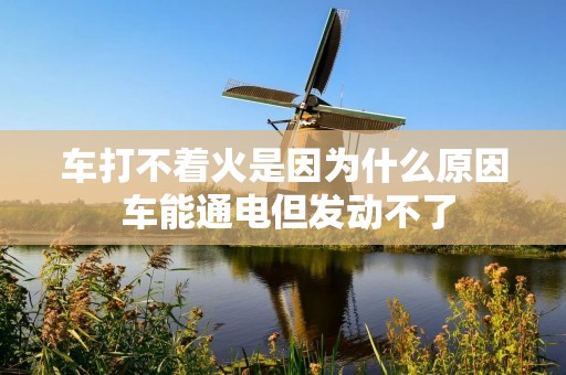 车打不着火是因为什么原因 车能通电但发动不了 车打不着火是因为什么原因 车能通电但发动不了