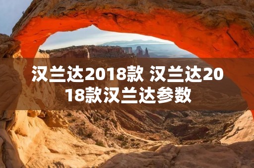 汉兰达2018款 汉兰达2018款汉兰达参数 汉兰达2018款 汉兰达2018款汉兰达参数