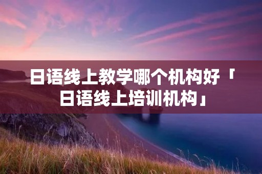 日语线上教学哪个机构好「日语线上培训机构」 日语线上教学哪个机构好「日语线上培训机构」