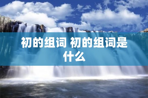 初的组词 初的组词是什么