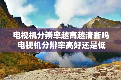 电视机分辨率越高越清晰吗 电视机分辨率高好还是低好 电视机分辨率越高越清晰吗 电视机分辨率高好还是低好