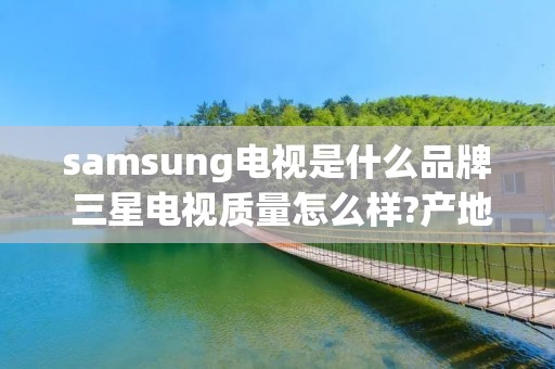 samsung电视是什么品牌 三星电视质量怎么样?产地是哪里?