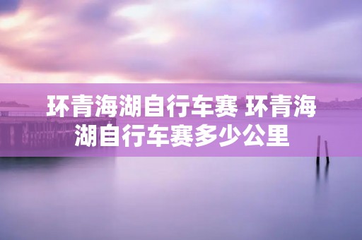 环青海湖自行车赛 环青海湖自行车赛多少公里 环青海湖自行车赛 环青海湖自行车赛多少公里