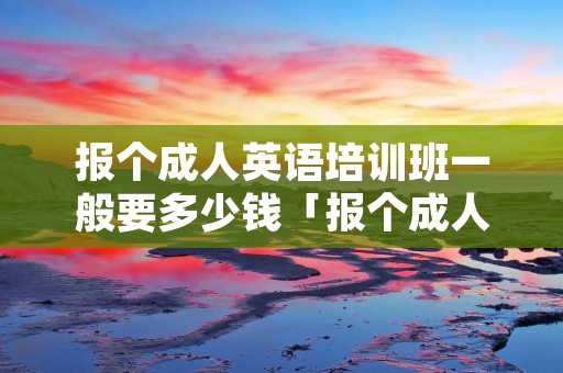 报个成人英语培训班一般要多少钱「报个成人英语培训班一般要多少钱呢」