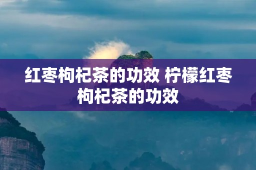 红枣枸杞茶的功效 柠檬红枣枸杞茶的功效