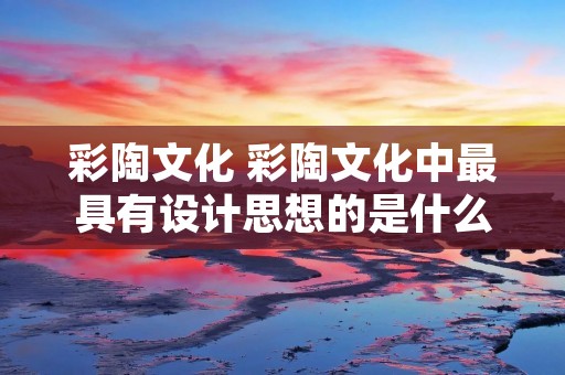 彩陶文化 彩陶文化中最具有设计思想的是什么造型 彩陶文化 彩陶文化中最具有设计思想的是什么造型