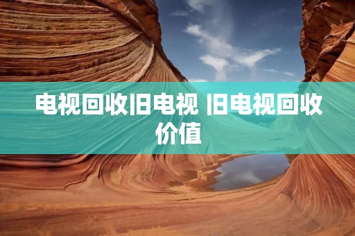 电视回收旧电视 旧电视回收价值 电视回收旧电视 旧电视回收价值