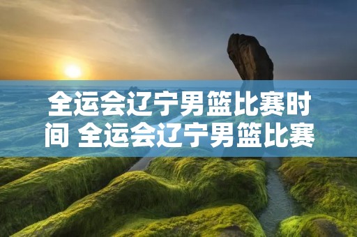 全运会辽宁男篮比赛时间 全运会辽宁男篮比赛时间表 全运会辽宁男篮比赛时间 全运会辽宁男篮比赛时间表