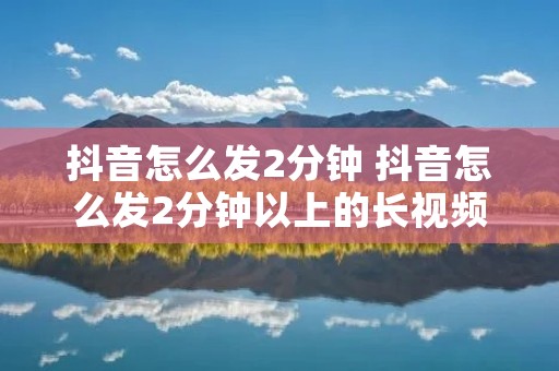 抖音怎么发2分钟 抖音怎么发2分钟以上的长视频