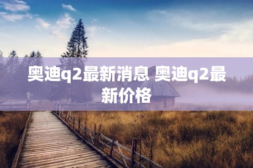 奥迪q2最新消息 奥迪q2最新价格 奥迪q2最新消息 奥迪q2最新价格