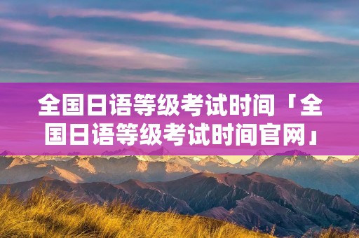 全国日语等级考试时间「全国日语等级考试时间官网」